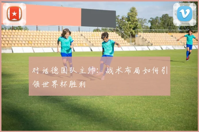 对话德国队主帅:战术布局如何引领世界杯胜利