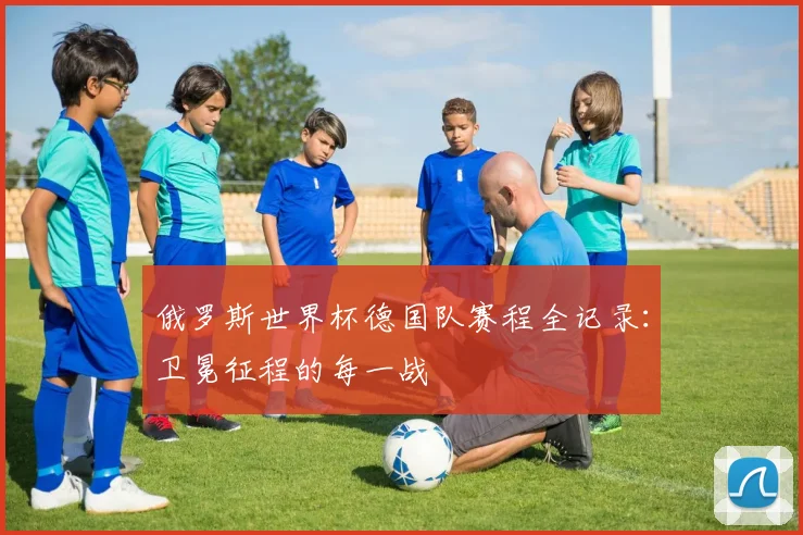 俄罗斯世界杯德国队赛程全记录：卫冕征程的每一战
