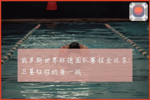 俄罗斯世界杯德国队赛程全记录：卫冕征程的每一战