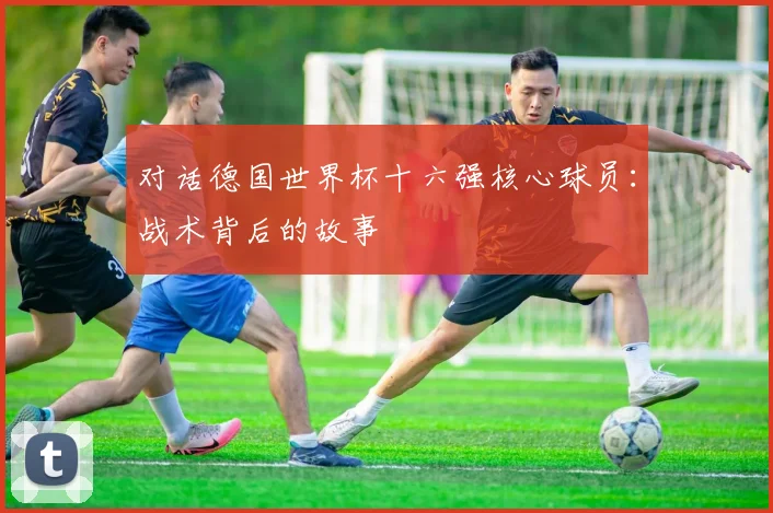 对话德国世界杯十六强核心球员：战术背后的故事