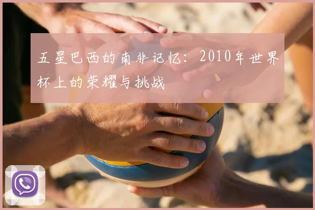 五星巴西的南非记忆：2010年世界杯上的荣耀与挑战
