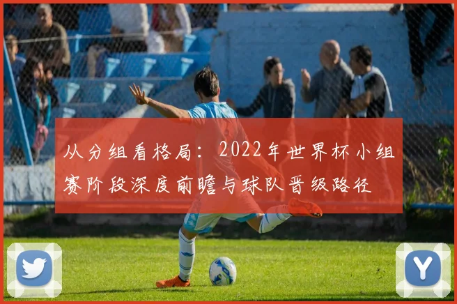 从分组看格局：2022年世界杯小组赛阶段深度前瞻与球队晋级路径
