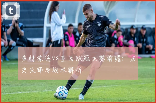 多特蒙德vs皇马欧冠决赛前瞻：历史交锋与战术解析