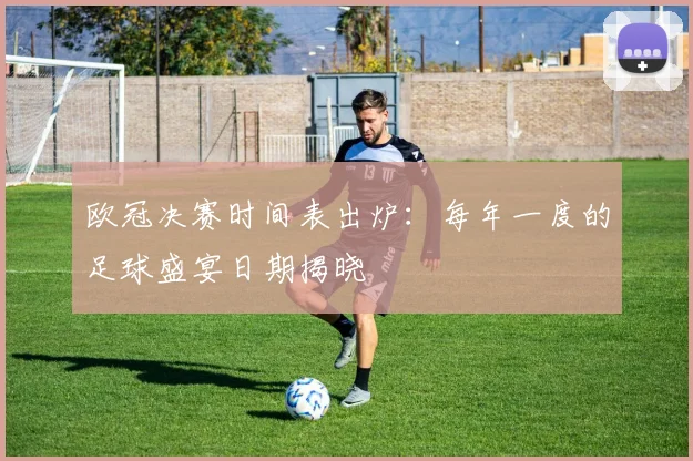 欧冠决赛时间表出炉：每年一度的足球盛宴日期揭晓