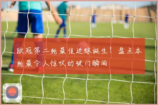 欧冠第二轮最佳进球诞生！盘点本轮最令人惊叹的破门瞬间
