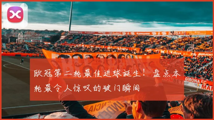 欧冠第二轮最佳进球诞生！盘点本轮最令人惊叹的破门瞬间