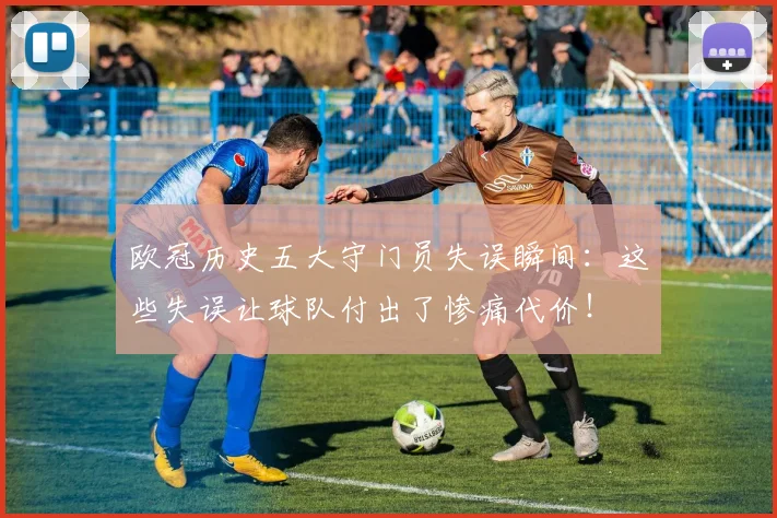 欧冠历史五大守门员失误瞬间：这些失误让球队付出了惨痛代价！
