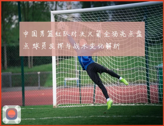 中国男篮红队对决火箭全场亮点盘点 球员发挥与战术变化解析