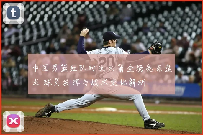 中国男篮红队对决火箭全场亮点盘点 球员发挥与战术变化解析